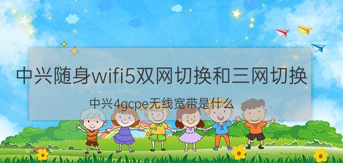 中兴随身wifi5双网切换和三网切换 中兴4gcpe无线宽带是什么？